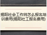 揭阳社会工作师怎么报名培训费用(揭阳社工报名费用)