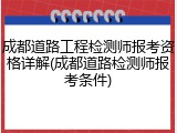 成都道路工程检测师报考资格详解(成都道路检测师报考条件)