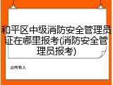 和平区中级消防安全管理员证在哪里报考(消防安全管理员报考)