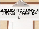 盐城主管护师怎么报名培训费用(盐城主护师培训报名费)