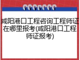 咸阳港口工程咨询工程师证在哪里报考(咸阳港口工程师证报考)