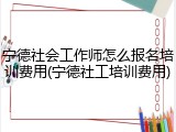 宁德社会工作师怎么报名培训费用(宁德社工培训费用)