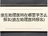 崇左助理医师在哪里学怎么报名(崇左助理医师报名)