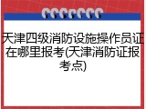 天津四级消防设施操作员证在哪里报考(天津消防证报考点)