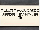 莆田公共营养师怎么报名培训费用(莆田营养师培训费用)