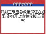 开封三级应急救援员证在哪里报考(开封应急救援证报考)