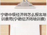 宁德中级经济师怎么报名培训费用(宁德经济师培训费)