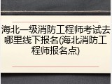 海北一级消防工程师考试去哪里线下报名(海北消防工程师报名点)