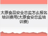 太原食品安全总监怎么报名培训费用(太原食安总监培训费)