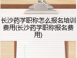 长沙药学职称怎么报名培训费用(长沙药学职称报名费用)