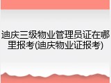 迪庆三级物业管理员证在哪里报考(迪庆物业证报考)