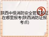 陕西中级消防安全管理员证在哪里报考(陕西消防证报考点)