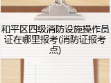 和平区四级消防设施操作员证在哪里报考(消防证报考点)