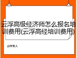 云浮高级经济师怎么报名培训费用(云浮高经培训费用)
