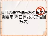 海口养老护理员怎么报名培训费用(海口养老护理培训报名)