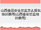 山西食品安全总监怎么报名培训费用(山西食安总监培训费用)