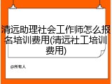 清远助理社会工作师怎么报名培训费用(清远社工培训费用)