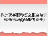 株洲药学职称怎么报名培训费用(株洲药师报考费用)