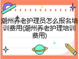 潮州养老护理员怎么报名培训费用(潮州养老护理培训费用)