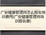 广安健康管理师怎么报名培训费用(广安健康管理师培训报名费)