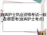 宜宾护士执业资格考试一般在哪里考(宜宾护士考点)