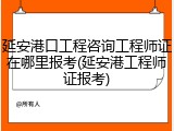 延安港口工程咨询工程师证在哪里报考(延安港工程师证报考)