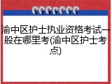 渝中区护士执业资格考试一般在哪里考(渝中区护士考点)