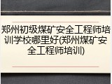 郑州初级煤矿安全工程师培训学校哪里好(郑州煤矿安全工程师培训)
