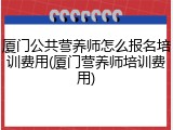 厦门公共营养师怎么报名培训费用(厦门营养师培训费用)