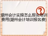 潮州会计实操怎么报名培训费用(潮州会计培训报名费)