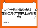 广安护士执业资格考试一般在哪里考(广安护士资格考点)