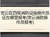 密云区四级消防设施操作员证在哪里报考(密云消防操作员报考)