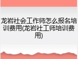 龙岩社会工作师怎么报名培训费用(龙岩社工师培训费用)