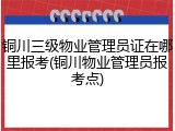 铜川三级物业管理员证在哪里报考(铜川物业管理员报考点)