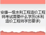 安康一级水利工程造价工程师考试需要什么学历(水利造价工程师学历要求)
