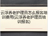 云浮养老护理员怎么报名培训费用(云浮养老护理员培训报名)