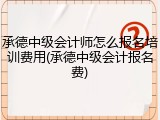 承德中级会计师怎么报名培训费用(承德中级会计报名费)