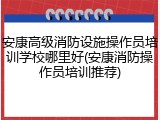 安康高级消防设施操作员培训学校哪里好(安康消防操作员培训推荐)