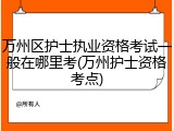 万州区护士执业资格考试一般在哪里考(万州护士资格考点)