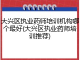 大兴区执业药师培训机构哪个最好(大兴区执业药师培训推荐)