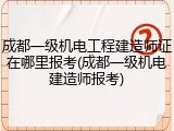 成都一级机电工程建造师证在哪里报考(成都一级机电建造师报考)
