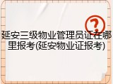 延安三级物业管理员证在哪里报考(延安物业证报考)