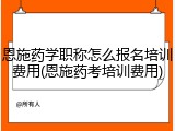 恩施药学职称怎么报名培训费用(恩施药考培训费用)