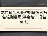 龙岩基金从业资格证怎么报名培训费用(基金培训报名费用)