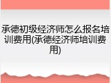 承德初级经济师怎么报名培训费用(承德经济师培训费用)
