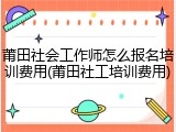 莆田社会工作师怎么报名培训费用(莆田社工培训费用)