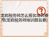 龙岩税务师怎么报名培训费用(龙岩税务师培训报名费)
