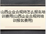 山西企业合规师怎么报名培训费用(山西企业合规师培训报名费用)