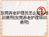 东莞养老护理员怎么报名培训费用(东莞养老护理培训费用)