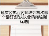 延庆区执业药师培训机构哪个最好(延庆执业药师培训优选)